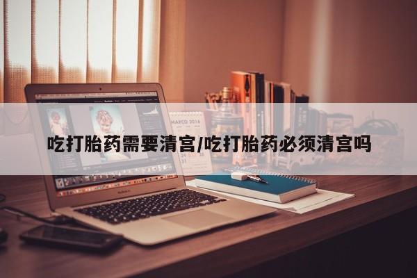 堕胎药购买微信吃打胎药需要清宫/吃打胎药必须清宫吗