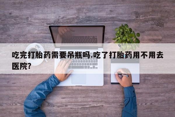 堕胎药购买微信吃完打胎药需要吊瓶吗.吃了打胎药用不用去医院？