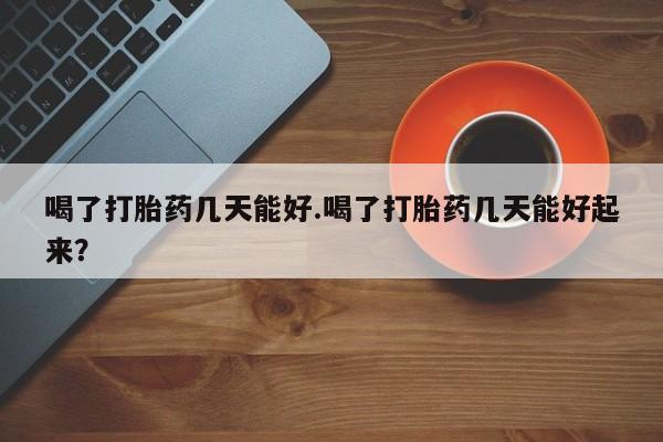 堕胎药购买微信喝了打胎药几天能好.喝了打胎药几天能好起来？