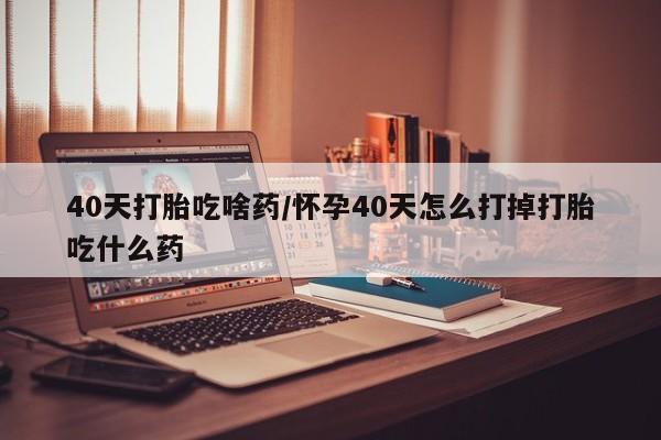 堕胎药购买微信40天打胎吃啥药/怀孕40天怎么打掉打胎吃什么药