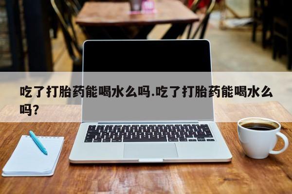 堕胎药购买微信吃了打胎药能喝水么吗.吃了打胎药能喝水么吗？