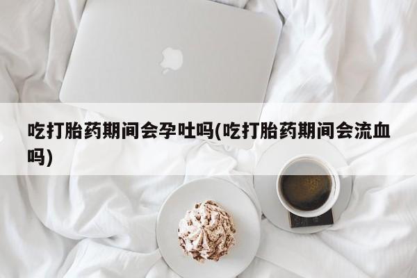 堕胎药购买微信吃打胎药期间会孕吐吗(吃打胎药期间会流血吗)