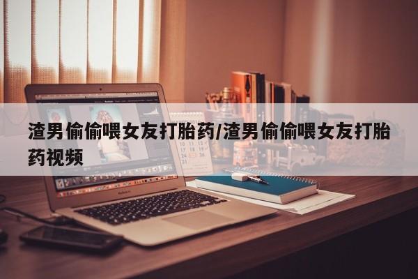 堕胎药购买微信渣男偷偷喂女友打胎药/渣男偷偷喂女友打胎药视频