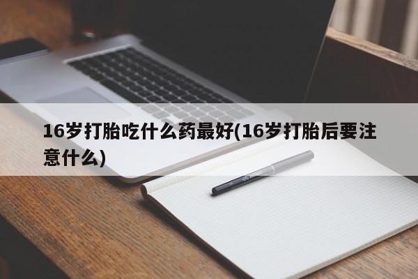 堕胎药购买微信16岁打胎吃什么药最好(16岁打胎后要注意什么)