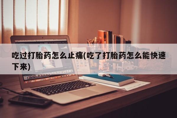 堕胎药购买微信吃过打胎药怎么止痛(吃了打胎药怎么能快速下来)