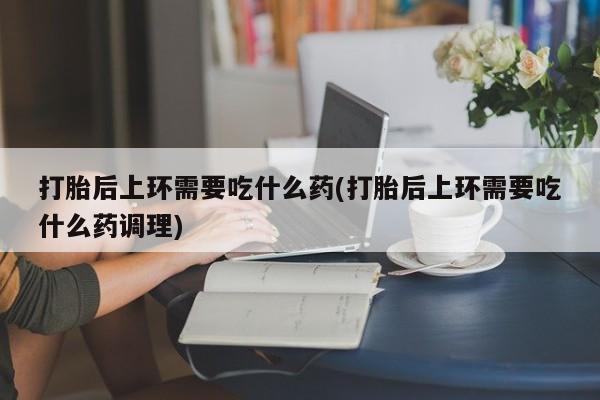 堕胎药购买微信打胎后上环需要吃什么药(打胎后上环需要吃什么药调理)