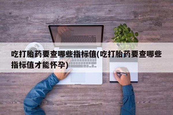 堕胎药购买微信吃打胎药要查哪些指标值(吃打胎药要查哪些指标值才能怀孕)