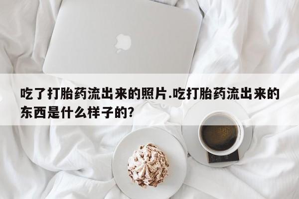 堕胎药购买微信吃了打胎药流出来的照片.吃打胎药流出来的东西是什么样子的？