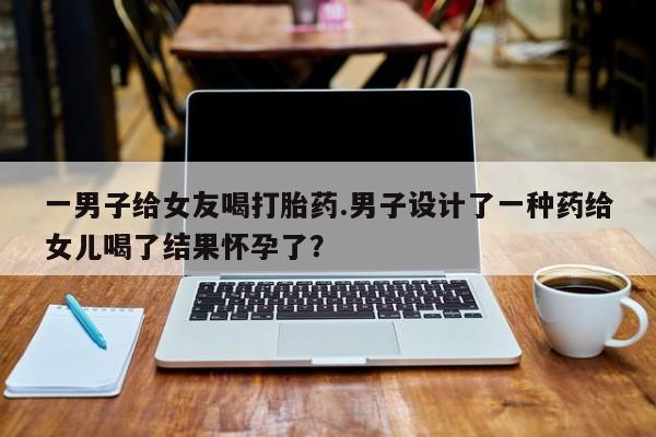 堕胎药购买微信一男子给女友喝打胎药.男子设计了一种药给女儿喝了结果怀孕了？