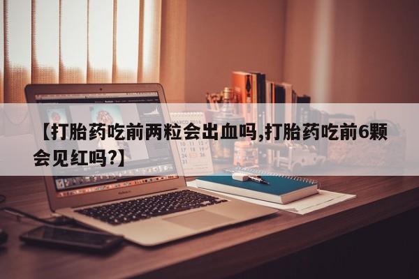 堕胎药购买微信【打胎药吃前两粒会出血吗,打胎药吃前6颗会见红吗?】