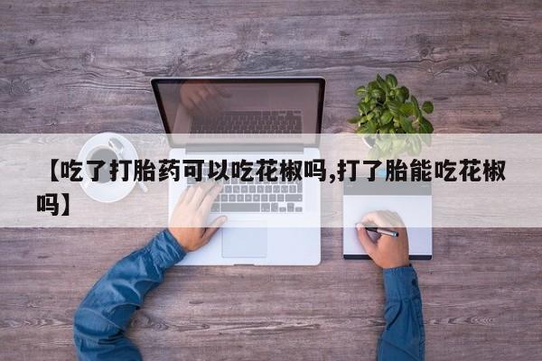 堕胎药购买微信【吃了打胎药可以吃花椒吗,打了胎能吃花椒吗】
