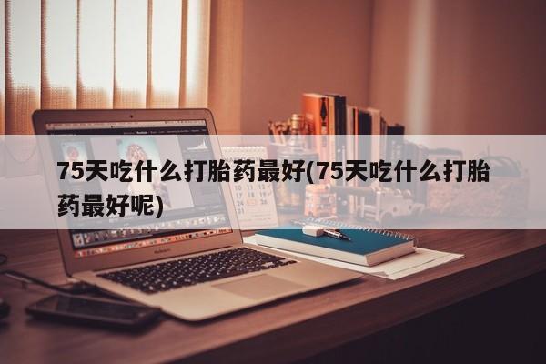 堕胎药购买微信75天吃什么打胎药最好(75天吃什么打胎药最好呢)