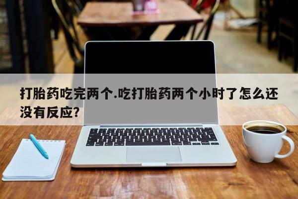 堕胎药购买微信打胎药吃完两个.吃打胎药两个小时了怎么还没有反应？