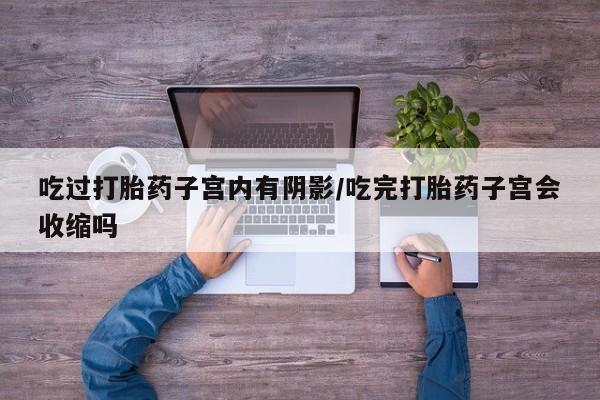 堕胎药购买微信吃过打胎药子宫内有阴影/吃完打胎药子宫会收缩吗