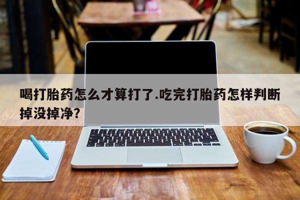 堕胎药购买微信喝打胎药怎么才算打了.吃完打胎药怎样判断掉没掉净？