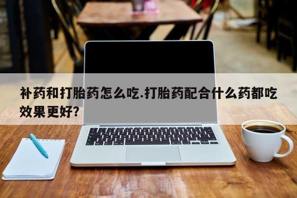堕胎药购买微信补药和打胎药怎么吃.打胎药配合什么药都吃效果更好？