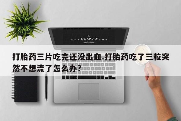 堕胎药购买微信打胎药三片吃完还没出血.打胎药吃了三粒突然不想流了怎么办？