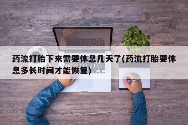 堕胎药购买微信药流打胎下来需要休息几天了(药流打胎要休息多长时间才能恢复)