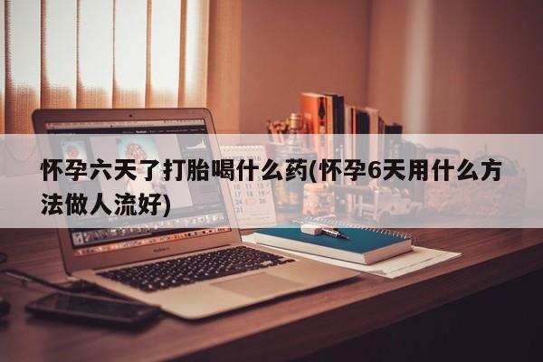 堕胎药购买微信怀孕六天了打胎喝什么药(怀孕6天用什么方法做人流好)