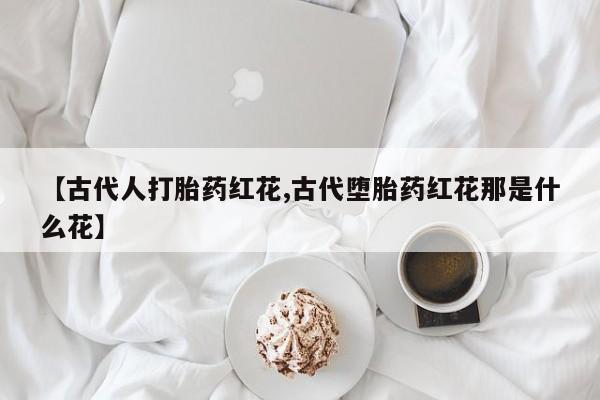堕胎药购买微信【古代人打胎药红花,古代堕胎药红花那是什么花】