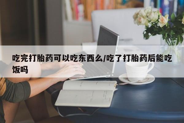 堕胎药购买微信吃完打胎药可以吃东西么/吃了打胎药后能吃饭吗