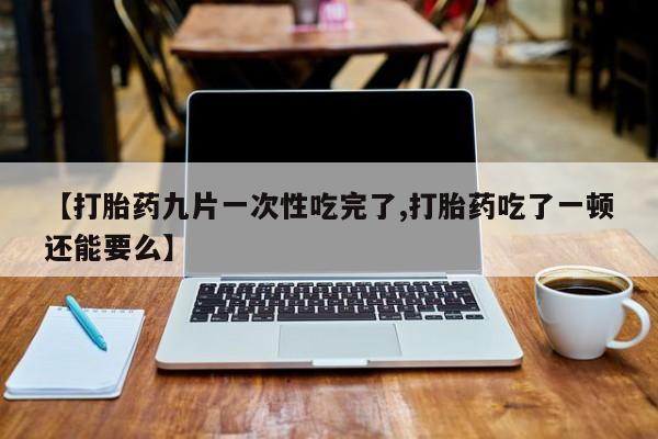 堕胎药购买微信【打胎药九片一次性吃完了,打胎药吃了一顿还能要么】