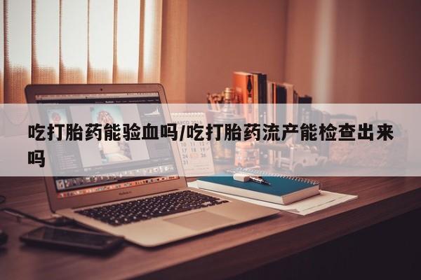 堕胎药购买微信吃打胎药能验血吗/吃打胎药流产能检查出来吗